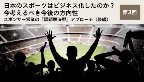 日本のスポーツはビジネス化したのか？今考えるべき今後の方向性 第3回 スポンサー営業の「課題解決型」アプローチ（後編）