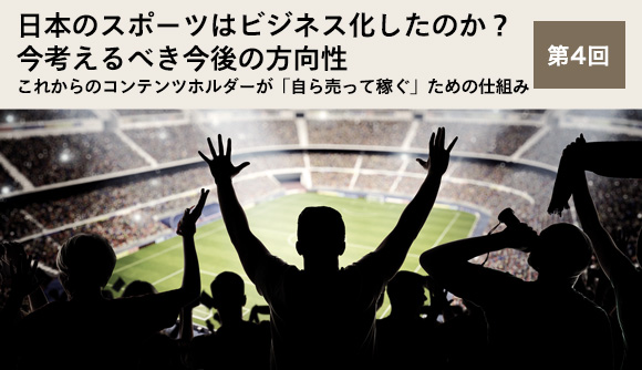日本のスポーツはビジネス化したのか？今考えるべき今後の方向性 第4回 これからのコンテンツホルダーが「自ら売って稼ぐ」ための仕組み